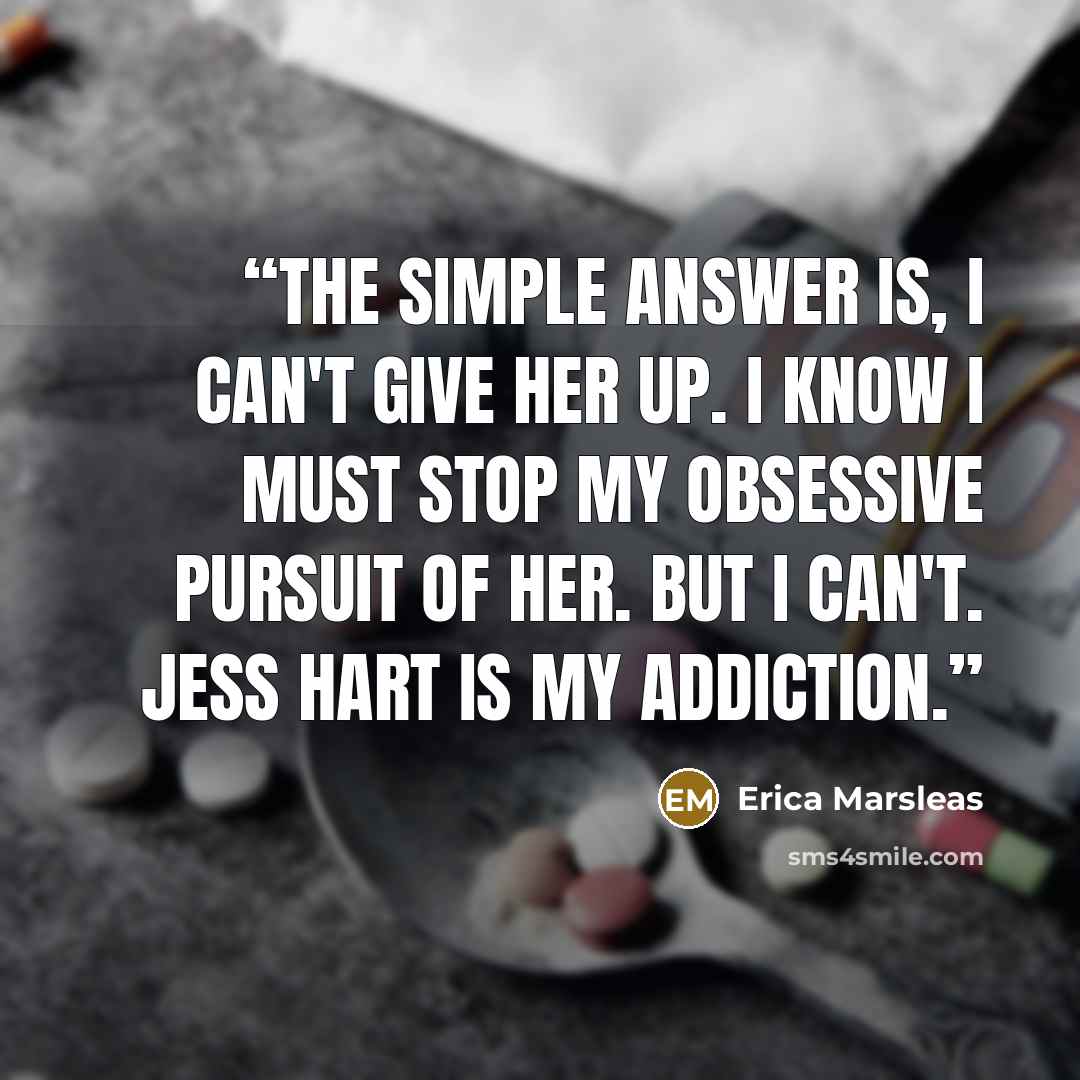 “The simple answer is, I can't give her up. I know I must stop my obsessive pursuit of her. But I can't. Jess Hart is my addiction.” quote by Erica Marsleas