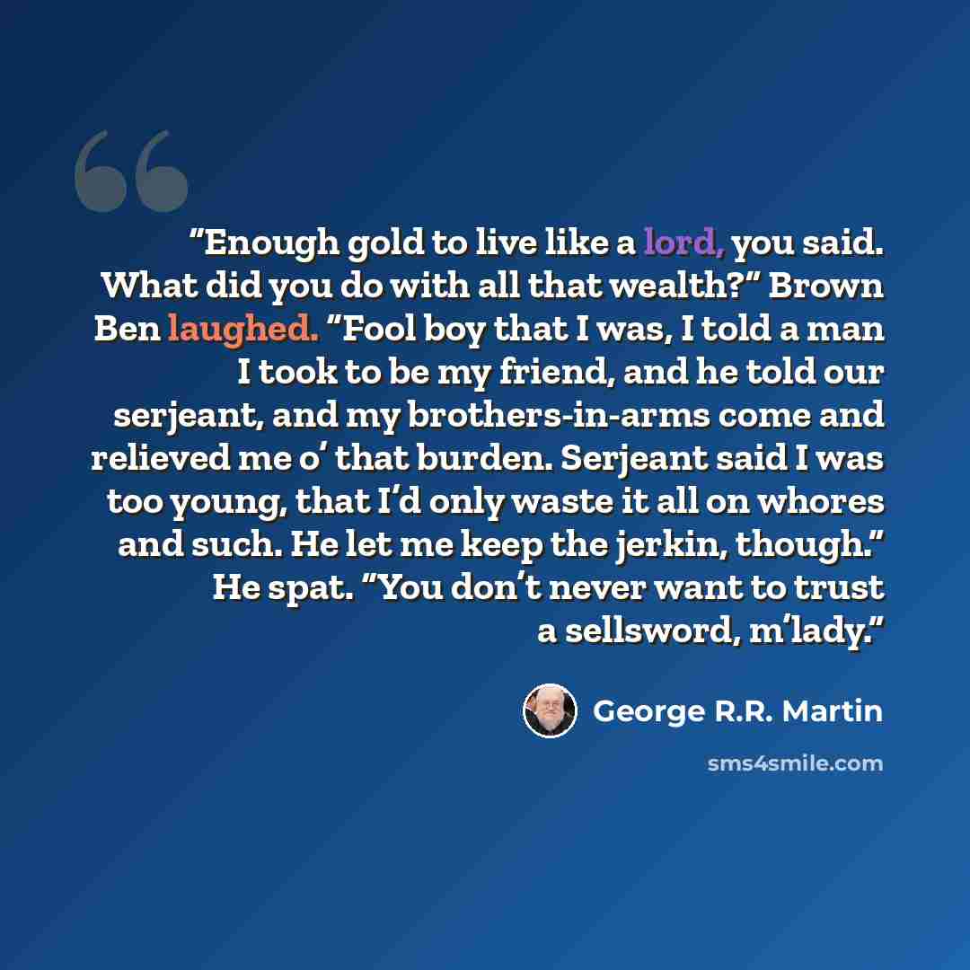 “Enough gold to live like a lord, you said. What did you do with all that wealth?” Brown Ben laughed. “Fool boy that I was, I told a man I took to be my friend, and he told our serjeant, and my brothers-in-arms come and relieved me o’ that burden. Serjeant said I was too young, that I’d only waste…” quote by George R.R. Martin