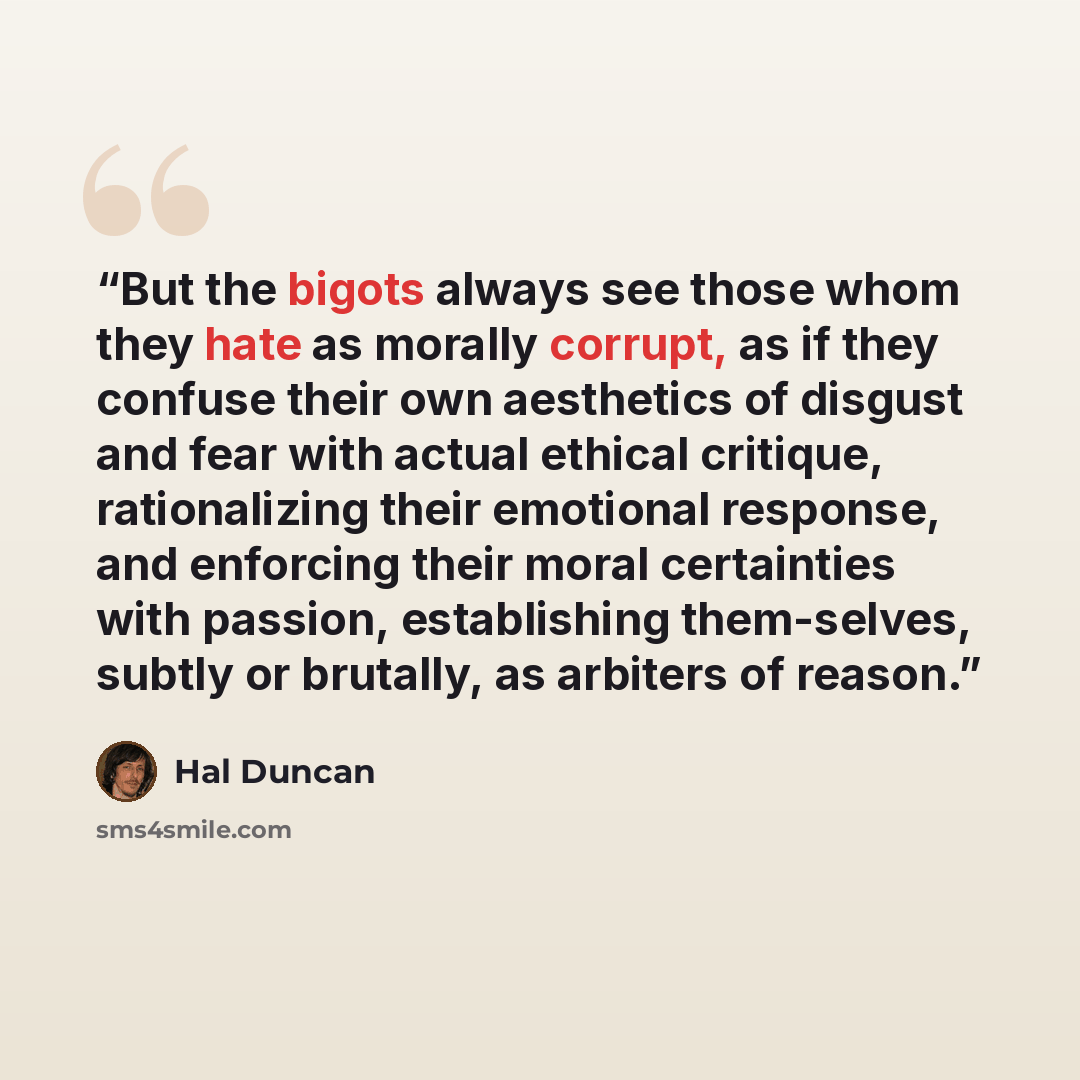 “But the bigots always see those whom they hate as morally corrupt, as if they confuse their own aesthetics of disgust and fear with actual ethical critique, rationalizing their emotional response, and enforcing their moral certainties with passion, establishing them-selves, subtly or brutally, as…” quote by Hal Duncan