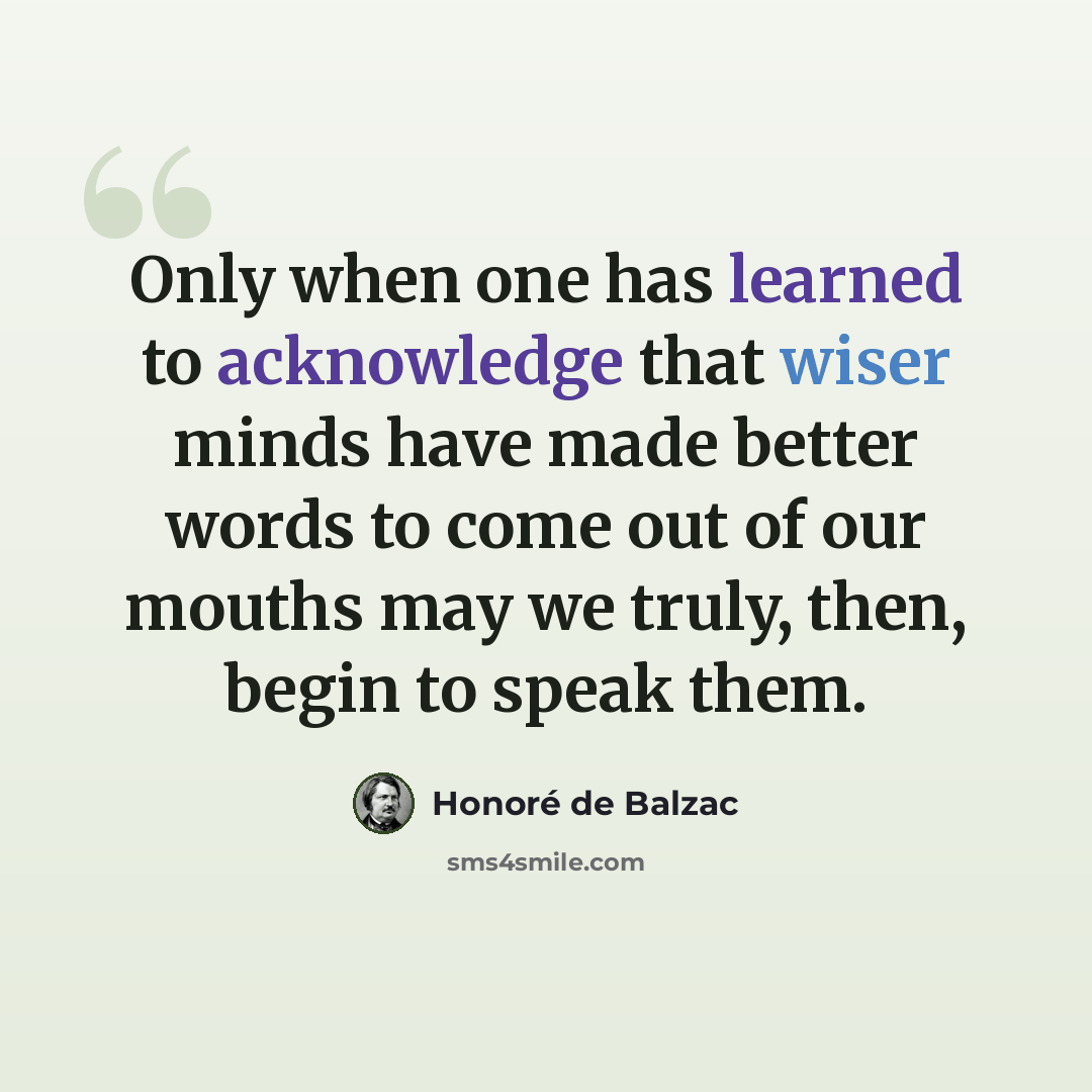 “Only when one has learned to acknowledge that wiser minds have made better words to come out of our mouths may we truly, then, begin to speak them.” quote by Honore de Balzac