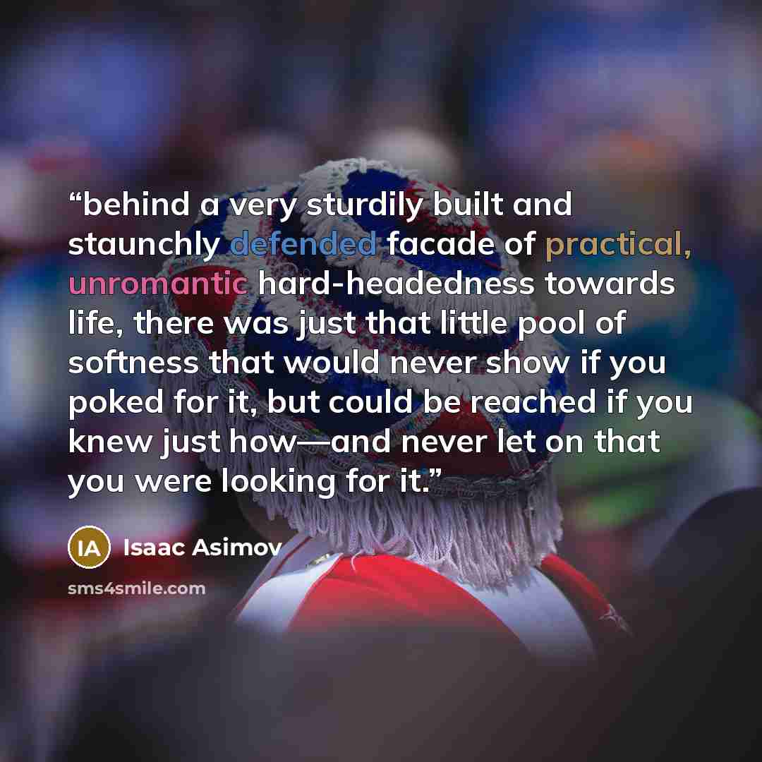 “behind a very sturdily built and staunchly defended facade of practical, unromantic hard-headedness towards life, there was just that little pool of softness that would never show if you poked for it, but could be reached if you knew just how—and never let on that you were looking for it.” quote by Isaac Asimov