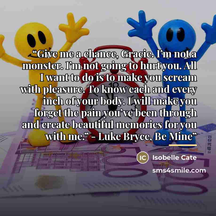 “Give me a chance, Gracie. I’m not a monster. I’m not going to hurt you. All I want to do is to make you scream with pleasure. To know each and every inch of your body. I will make you forget the pain you’ve been through and create beautiful memories for you with me.” - Luke Bryce, Be Mine” quote by Isobelle Cate