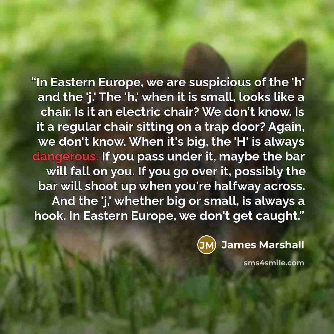 “In Eastern Europe, we are suspicious of the 'h' and the 'j.' The 'h,' when it is small, looks like a chair. Is it an electric chair? We don't know. Is it a regular chair sitting on a trap door? Again, we don't know. When it's big, the 'H' is always dangerous. If you pass under it, maybe the bar…” quote by James Marshall