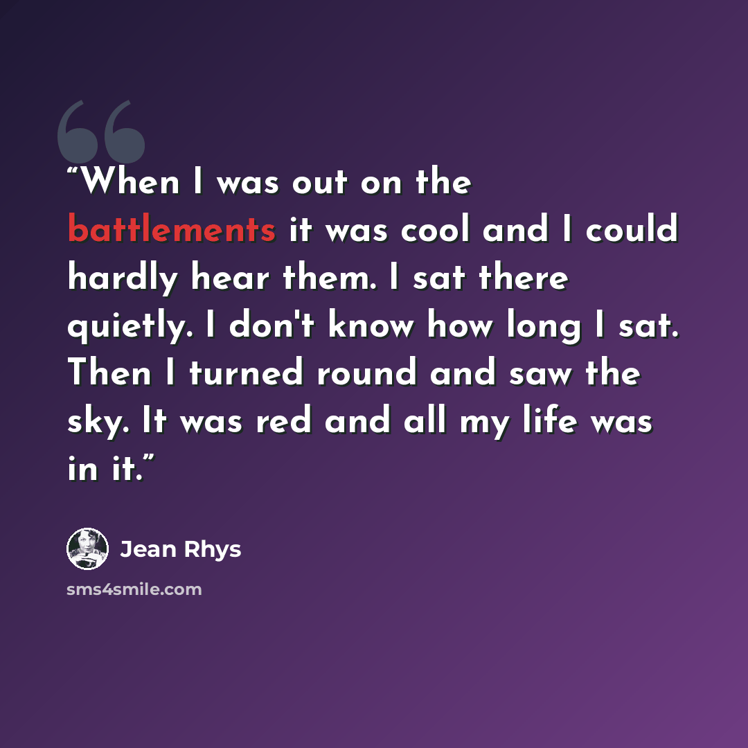 “When I was out on the battlements it was cool and I could hardly hear them. I sat there quietly. I don't know how long I sat. Then I turned round and saw the sky. It was red and all my life was in it.” quote by Jean Rhys