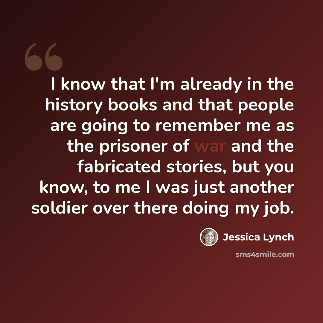 “I know that I'm already in the history books and that people are going to remember me as the prisoner of war and the fabricated stories, but you know, to me I was just another soldier over there doing my job.” quote by Jessica Lynch
