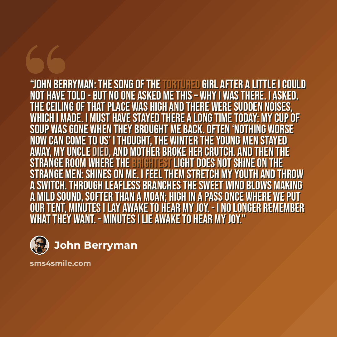 “John Berryman: The Song of the Tortured Girl After a little I could not have told - But no one asked me this – why I was there. I asked. The ceiling of that place was high And there were sudden noises, which I made. I must have stayed there a long time today: My cup of soup was gone when they…” quote by John Berryman