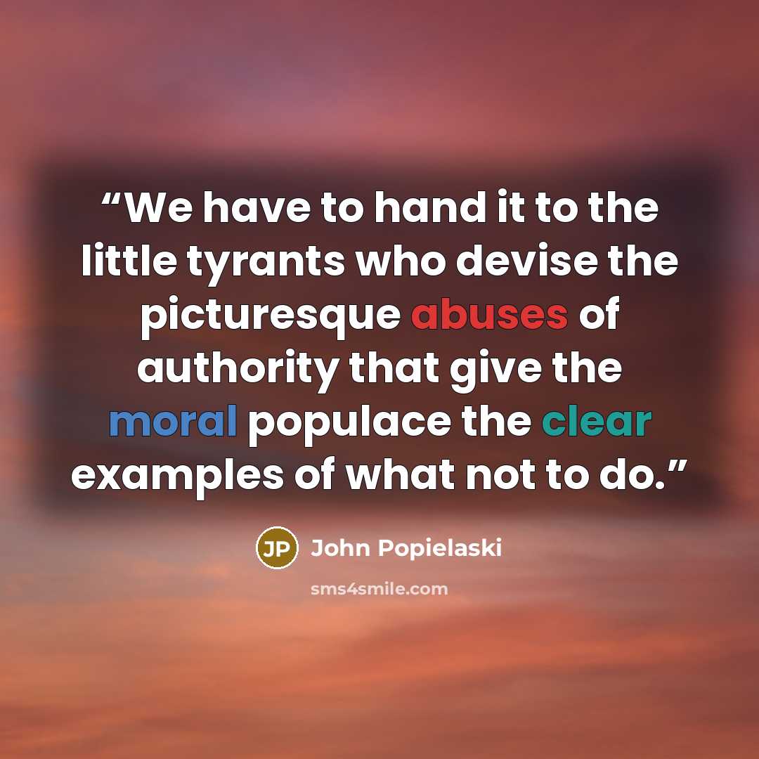 “We have to hand it to the little tyrants who devise the picturesque abuses of authority that give the moral populace the clear examples of what not to do.” quote by John Popielaski