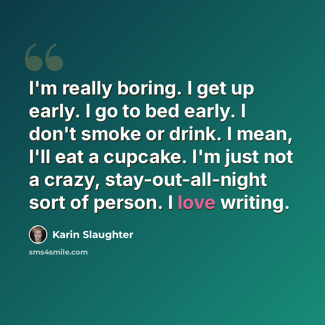 “I'm really boring. I get up early. I go to bed early. I don't smoke or drink. I mean, I'll eat a cupcake. I'm just not a crazy, stay-out-all-night sort of person. I love writing.” quote by Karin Slaughter