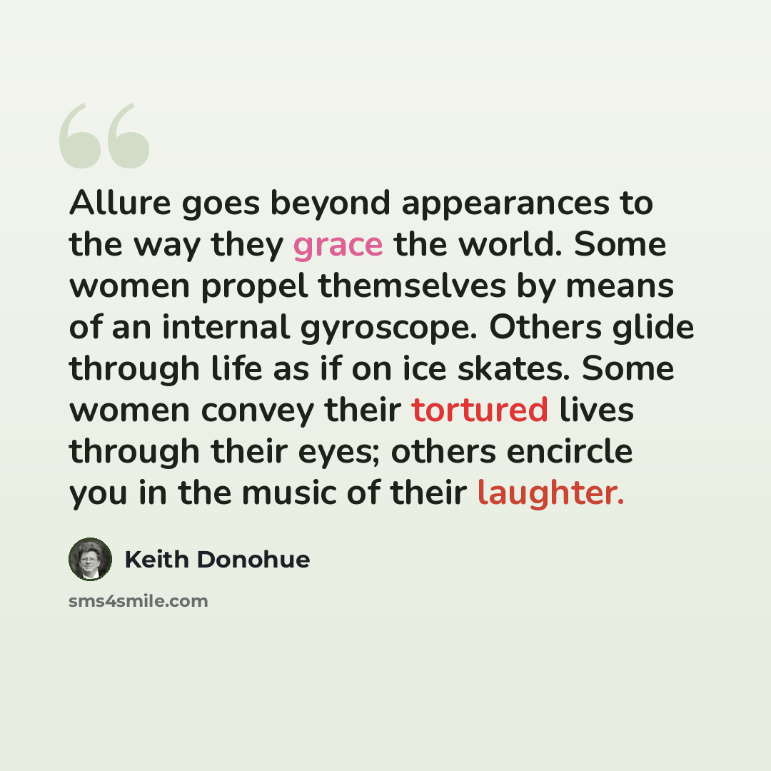 “Allure goes beyond appearances to the way they grace the world. Some women propel themselves by means of an internal gyroscope. Others glide through life as if on ice skates. Some women convey their tortured lives through their eyes; others encircle you in the music of their laughter.” quote by Keith Donohue