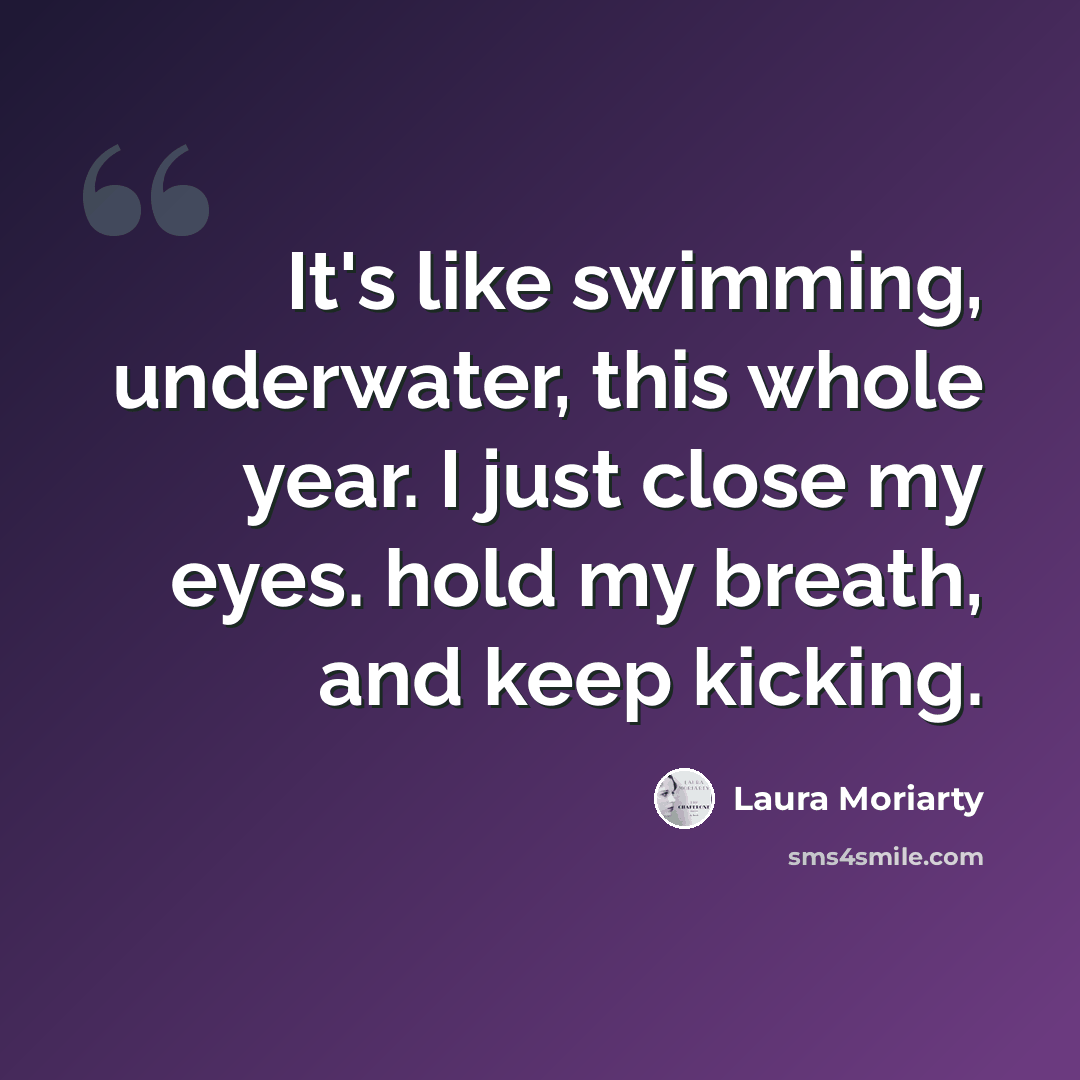 “It's like swimming, underwater, this whole year. I just close my eyes. hold my breath, and keep kicking.” quote by Laura Moriarty