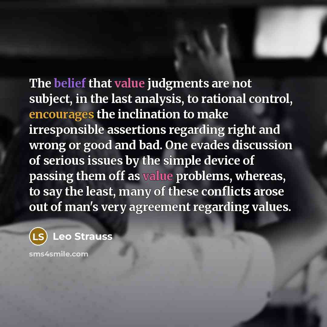 “The belief that value judgments are not subject, in the last analysis, to rational control, encourages the inclination to make irresponsible assertions regarding right and wrong or good and bad. One evades discussion of serious issues by the simple device of passing them off as value problems…” quote by Leo Strauss