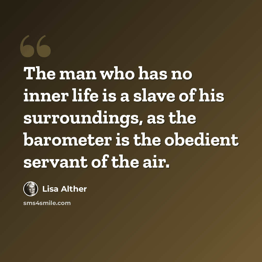 “The man who has no inner life is a slave of his surroundings, as the barometer is the obedient servant of the air.” quote by Lisa Alther