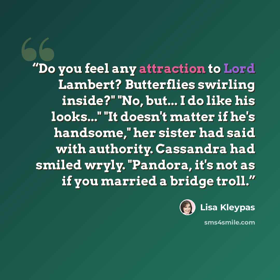 “Do you feel any attraction to Lord Lambert? Butterflies swirling inside?" "No, but... I do like his looks..." "It doesn't matter if he's handsome," her sister had said with authority. Cassandra had smiled wryly. "Pandora, it's not as if you married a bridge troll.” quote by Lisa Kleypas