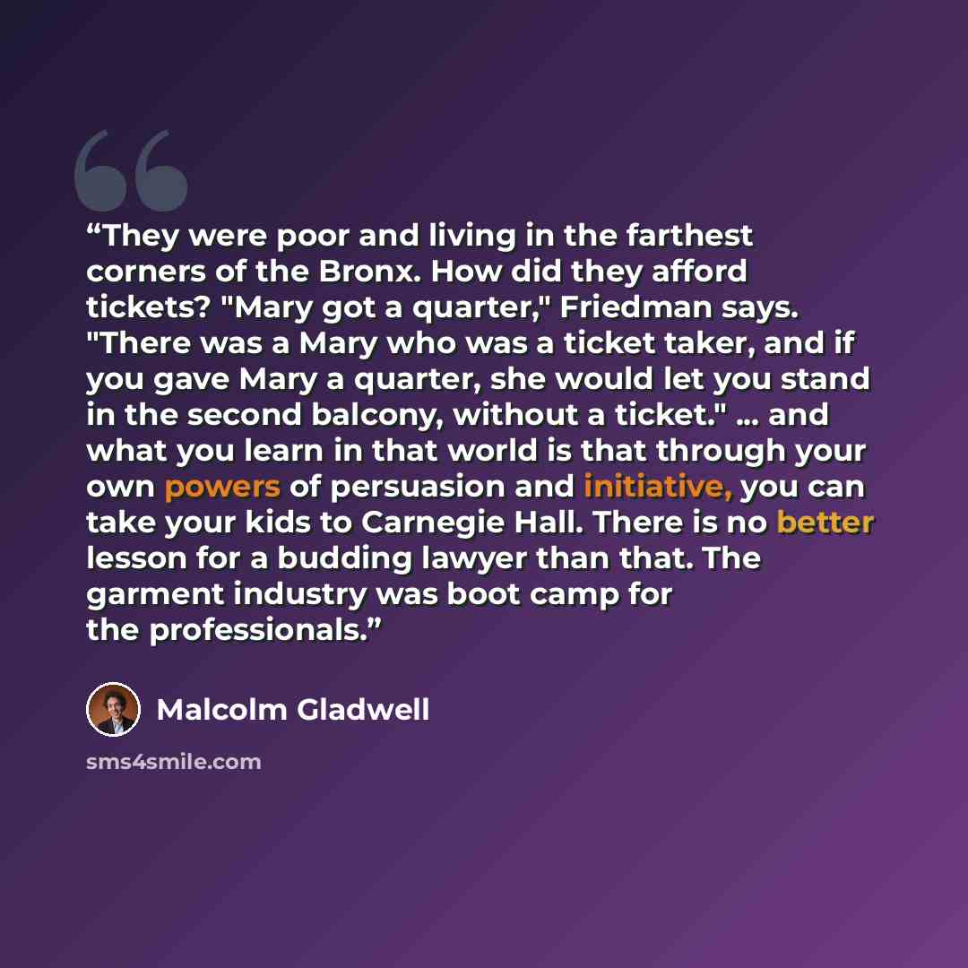 “They were poor and living in the farthest corners of the Bronx. How did they afford tickets? "Mary got a quarter," Friedman says. "There was a Mary who was a ticket taker, and if you gave Mary a quarter, she would let you stand in the second balcony, without a ticket." ... and what you learn in…” quote by Malcolm Gladwell