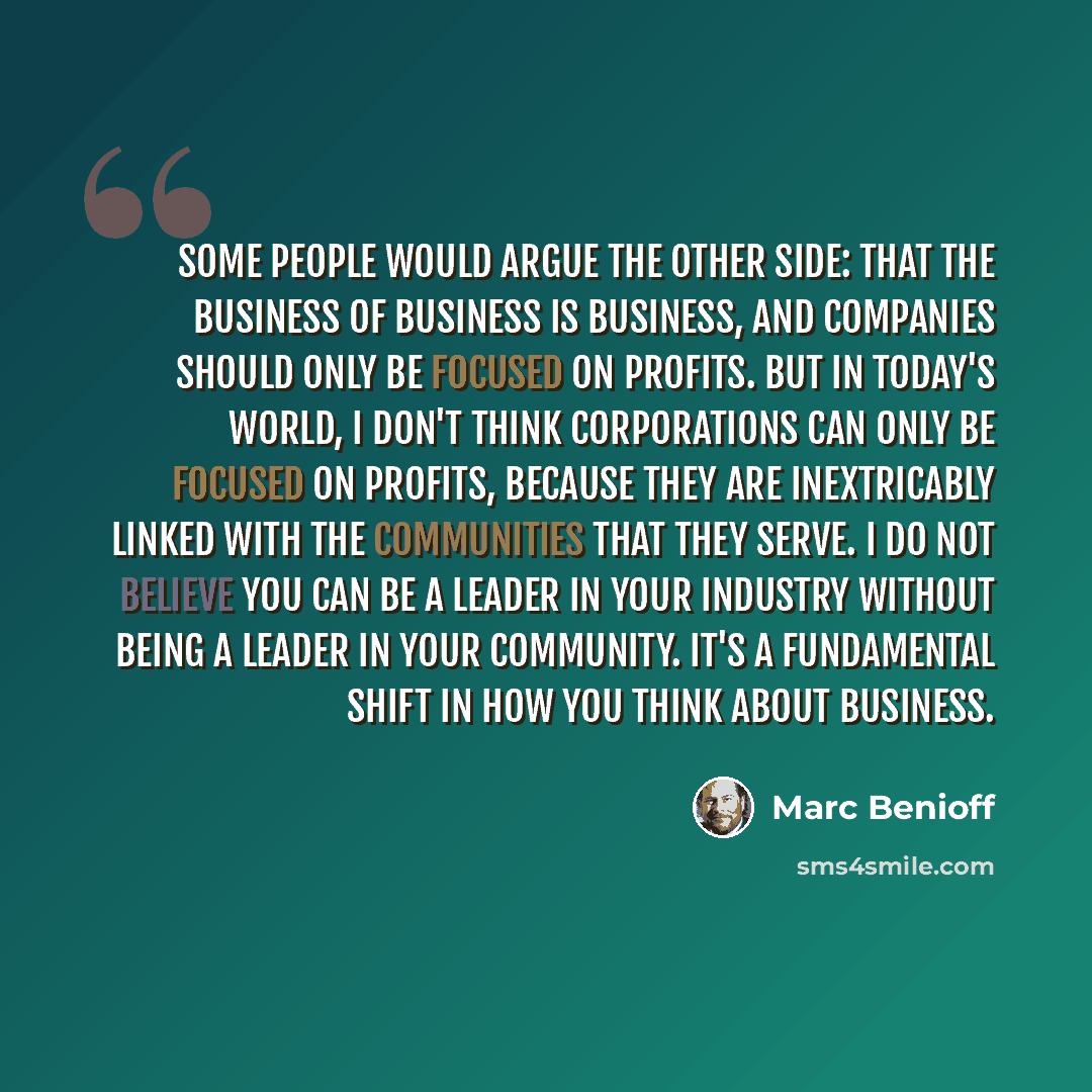 “Some people would argue the other side: that the business of business is business, and companies should only be focused on profits. But in today's world, I don't think corporations can only be focused on profits, because they are inextricably linked with the communities that they serve. I do not…” quote by Marc Benioff