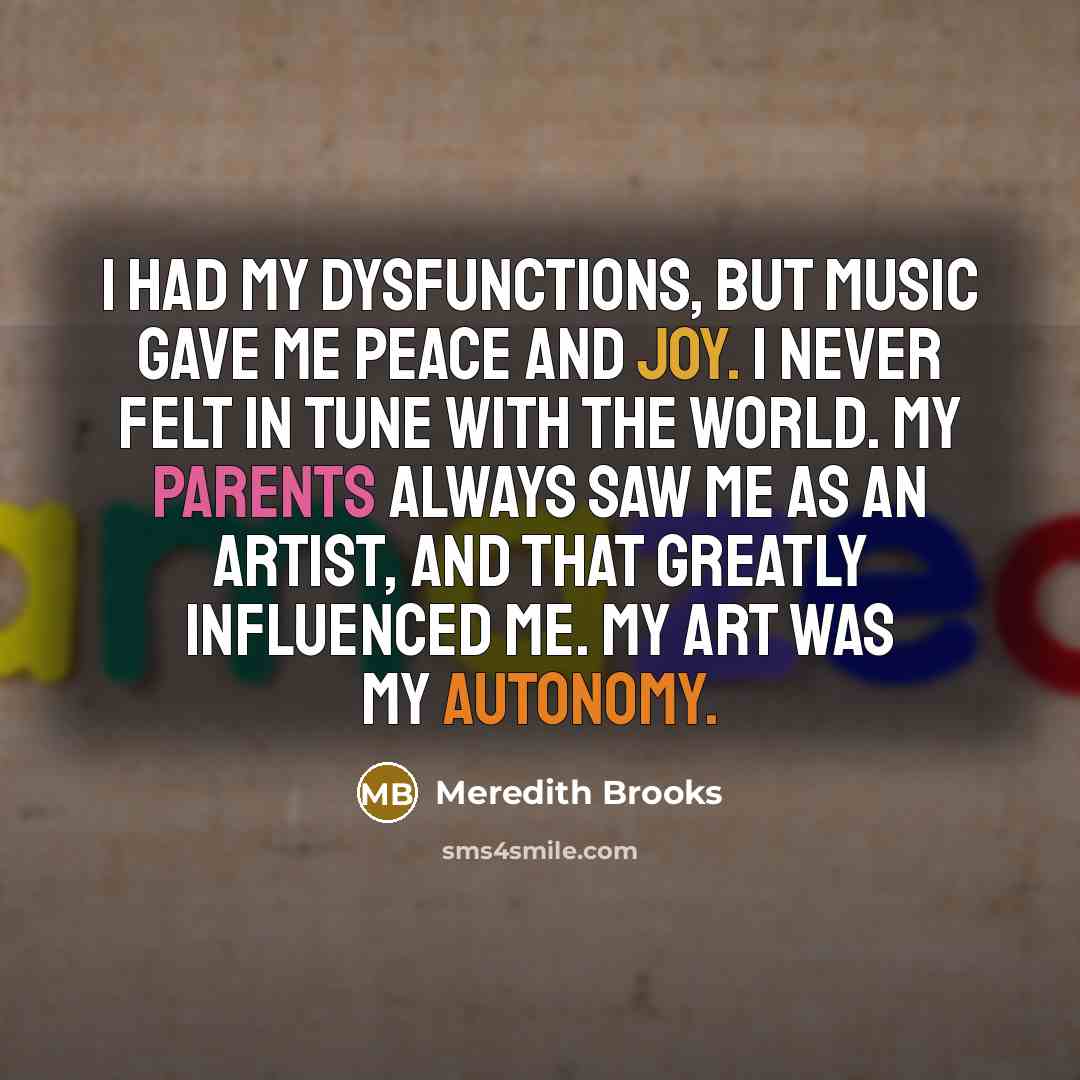“I had my dysfunctions, but music gave me peace and joy. I never felt in tune with the world. My parents always saw me as an artist, and that greatly influenced me. My art was my autonomy.” quote by Meredith Brooks