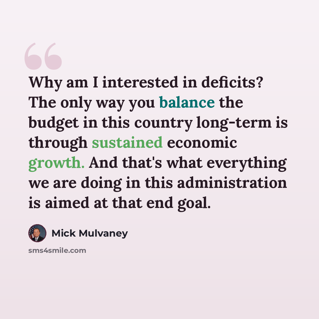 “Why am I interested in deficits? The only way you balance the budget in this country long-term is through sustained economic growth. And that's what everything we are doing in this administration is aimed at that end goal.” quote by Mick Mulvaney