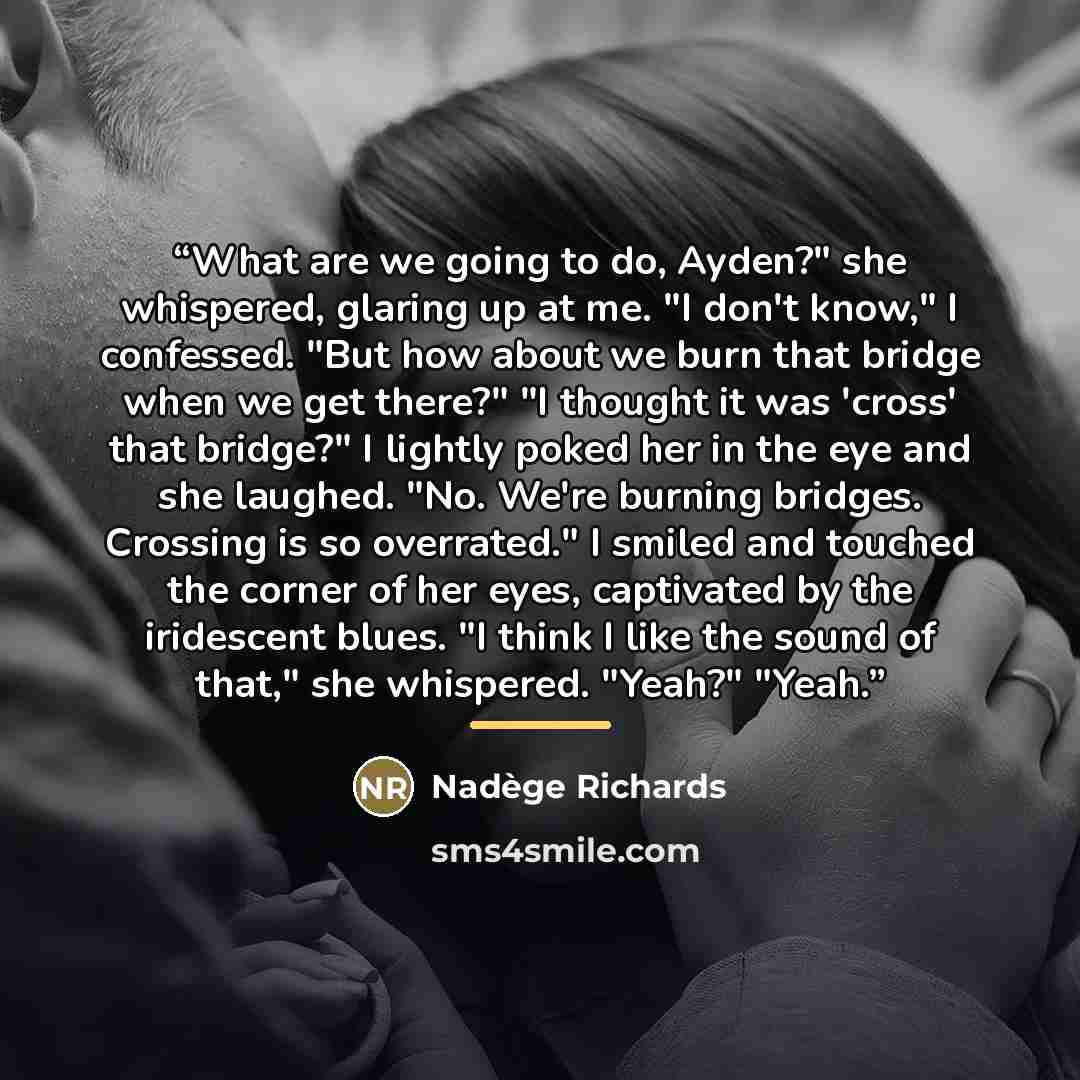 “What are we going to do, Ayden?" she whispered, glaring up at me. "I don't know," I confessed. "But how about we burn that bridge when we get there?" "I thought it was 'cross' that bridge?" I lightly poked her in the eye and she laughed. "No. We're burning bridges. Crossing is so overrated." I…” quote by Nadège Richards