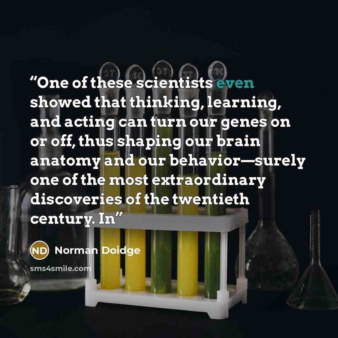 “One of these scientists even showed that thinking, learning, and acting can turn our genes on or off, thus shaping our brain anatomy and our behavior—surely one of the most extraordinary discoveries of the twentieth century. In” quote by Norman Doidge
