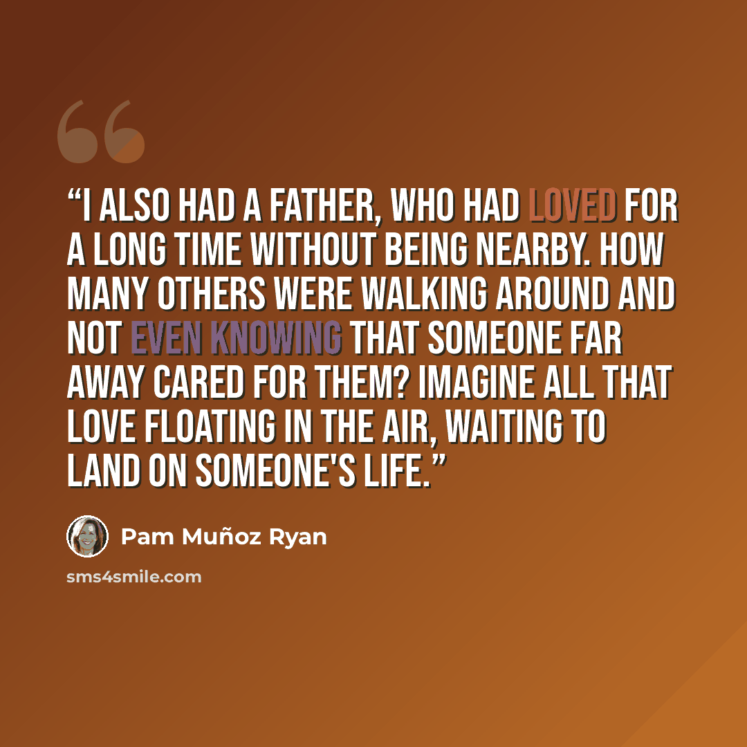 “I also had a father, who had loved for a long time without being nearby. How many others were walking around and not even knowing that someone far away cared for them? Imagine all that love floating in the air, waiting to land on someone's life.” quote by Pam Muñoz Ryan