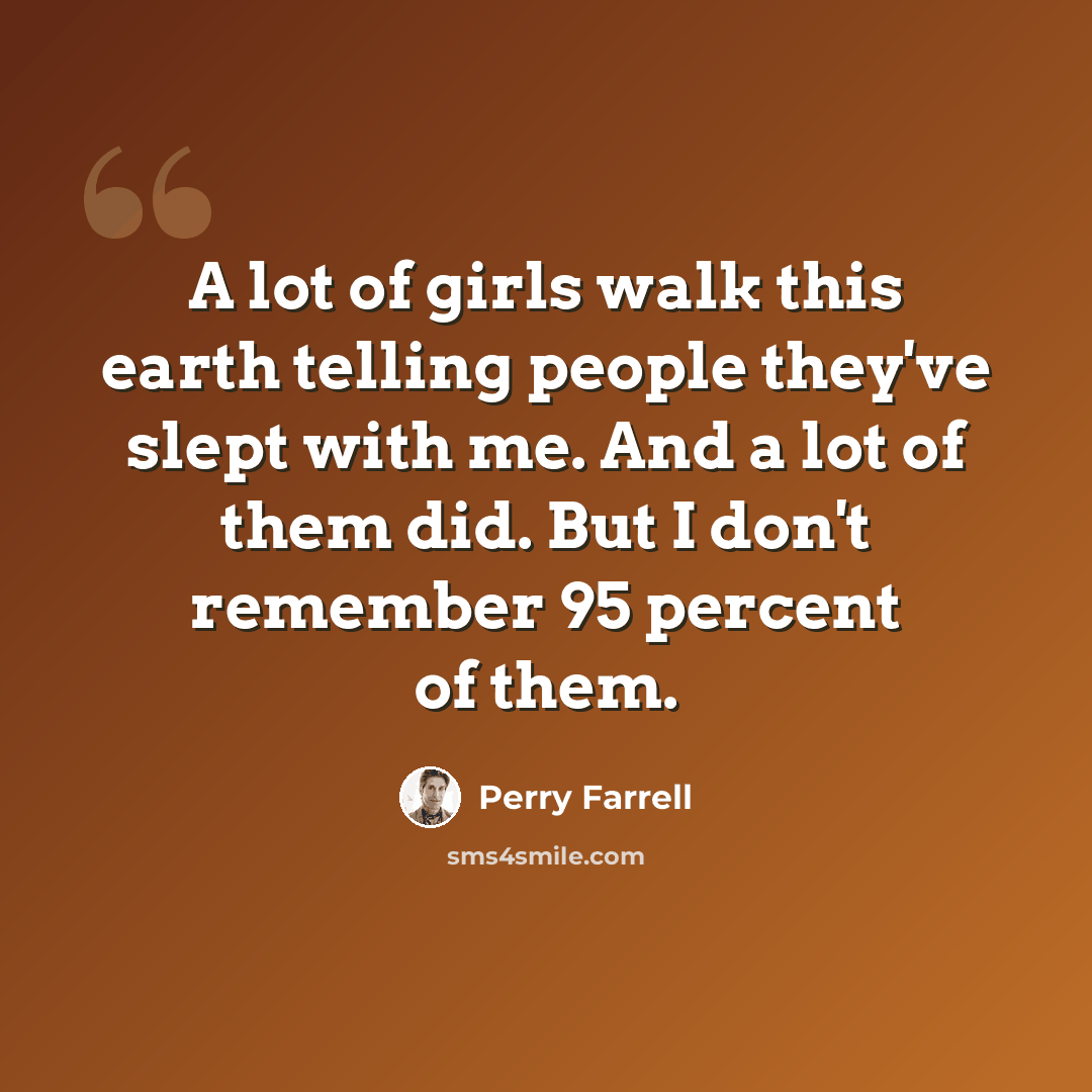 “A lot of girls walk this earth telling people they've slept with me. And a lot of them did. But I don't remember 95 percent of them.” quote by Perry Farrell