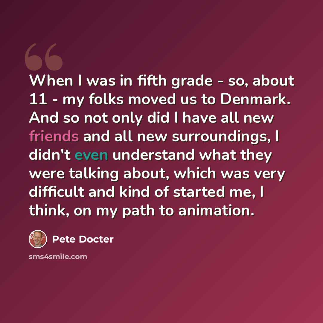“When I was in fifth grade - so, about 11 - my folks moved us to Denmark. And so not only did I have all new friends and all new surroundings, I didn't even understand what they were talking about, which was very difficult and kind of started me, I think, on my path to animation.” quote by Pete Docter