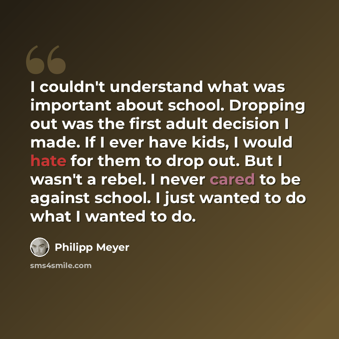 “I couldn't understand what was important about school. Dropping out was the first adult decision I made. If I ever have kids, I would hate for them to drop out. But I wasn't a rebel. I never cared to be against school. I just wanted to do what I wanted to do.” quote by Philipp Meyer
