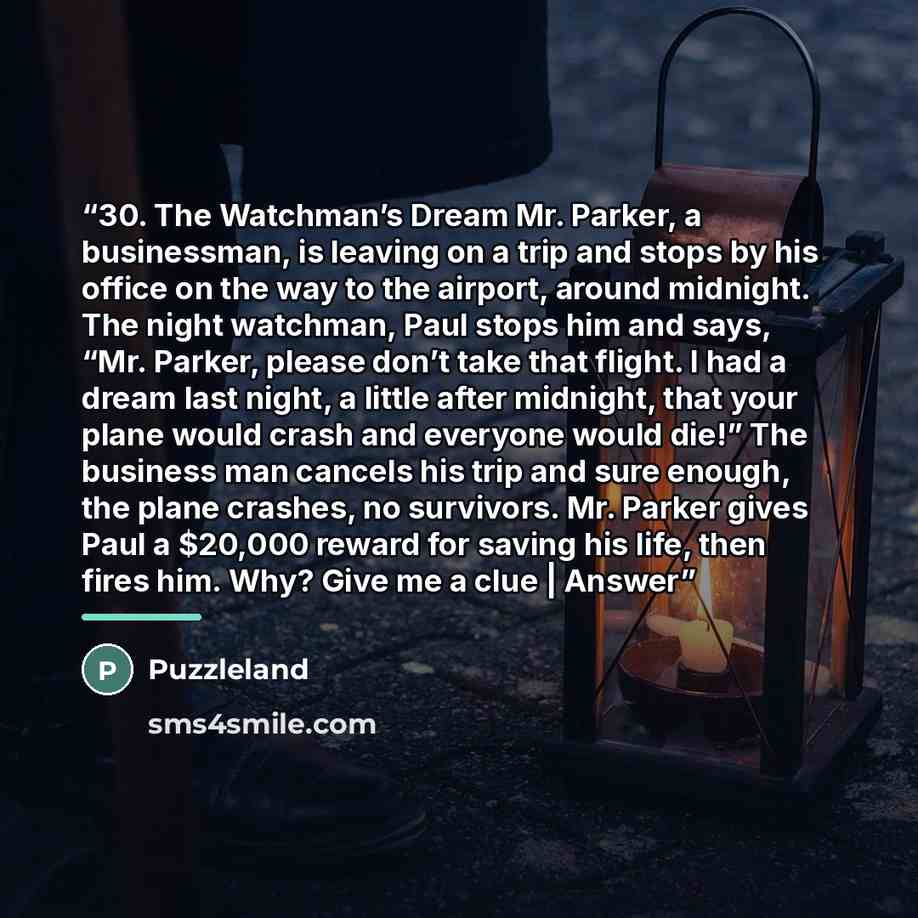 “30. The Watchman’s Dream Mr. Parker, a businessman, is leaving on a trip and stops by his office on the way to the airport, around midnight. The night watchman, Paul stops him and says, “Mr. Parker, please don’t take that flight. I had a dream last night, a little after midnight, that your plane…” quote by Puzzleland