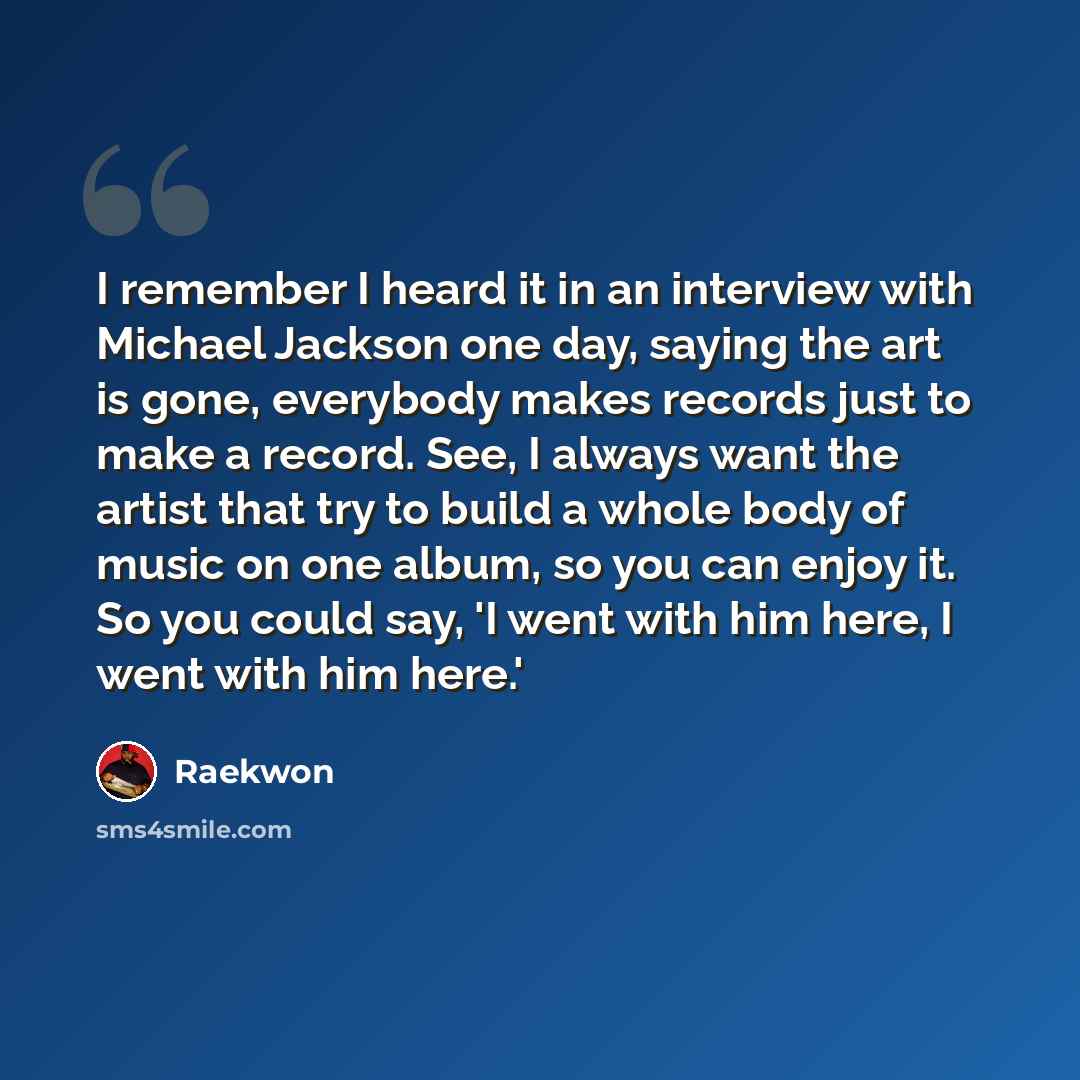 “I remember I heard it in an interview with Michael Jackson one day, saying the art is gone, everybody makes records just to make a record. See, I always want the artist that try to build a whole body of music on one album, so you can enjoy it. So you could say, 'I went with him here, I went with…” quote by Raekwon