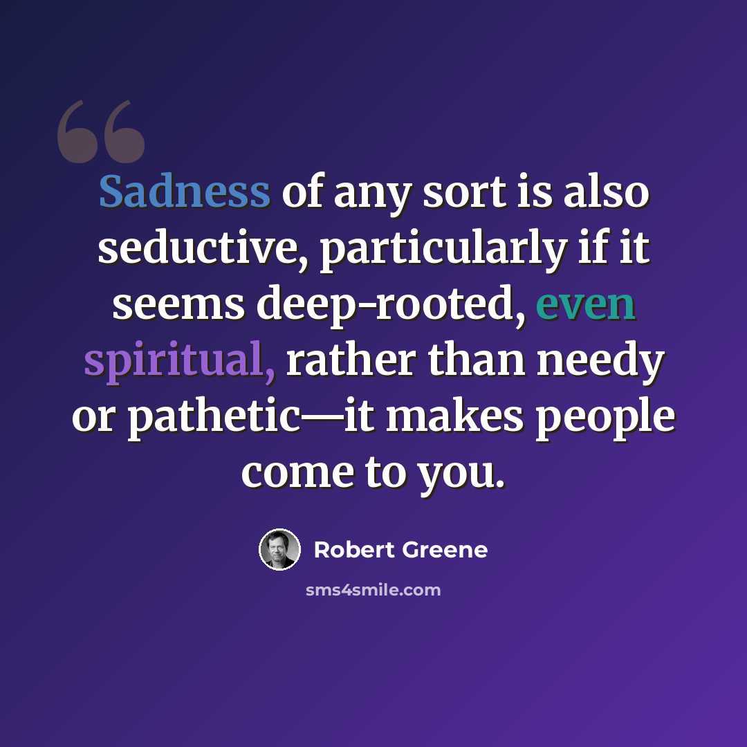 “Sadness of any sort is also seductive, particularly if it seems deep-rooted, even spiritual, rather than needy or pathetic—it makes people come to you.” quote by Robert Greene