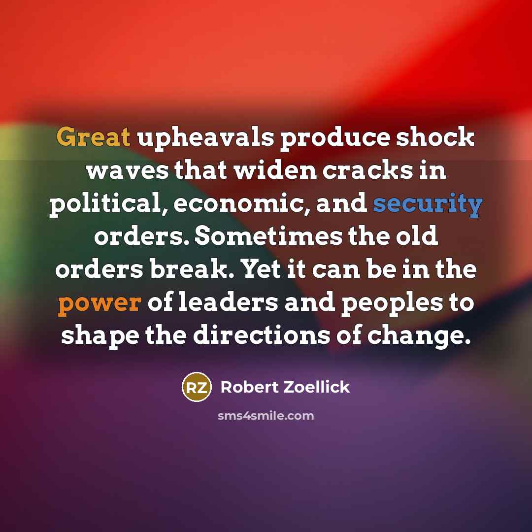 “Great upheavals produce shock waves that widen cracks in political, economic, and security orders. Sometimes the old orders break. Yet it can be in the power of leaders and peoples to shape the directions of change.” quote by Robert Zoellick