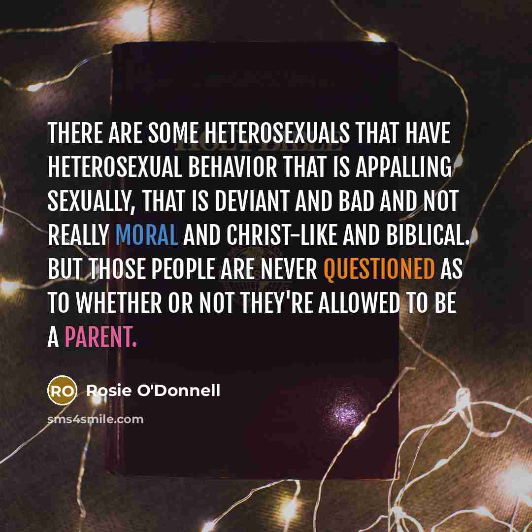 “There are some heterosexuals that have heterosexual behavior that is appalling sexually, that is deviant and bad and not really moral and Christ-like and biblical. But those people are never questioned as to whether or not they're allowed to be a parent.” quote by Rosie O'Donnell