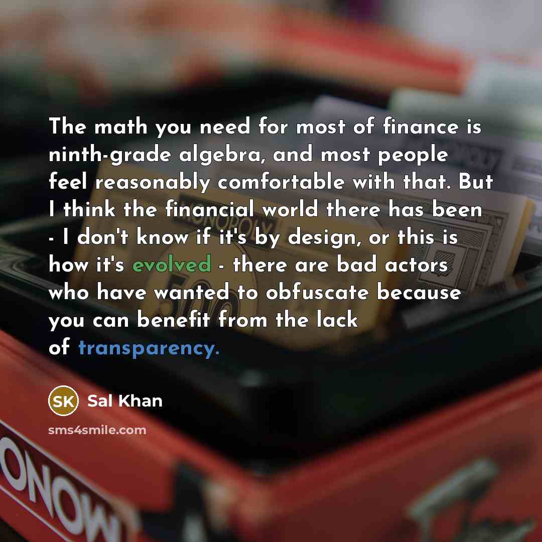 “The math you need for most of finance is ninth-grade algebra, and most people feel reasonably comfortable with that. But I think the financial world there has been - I don't know if it's by design, or this is how it's evolved - there are bad actors who have wanted to obfuscate because you can…” quote by Sal Khan