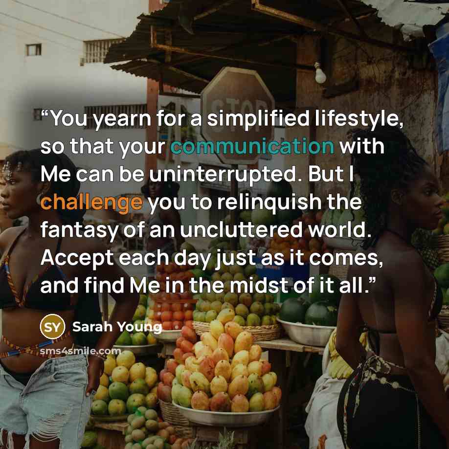 “You yearn for a simplified lifestyle, so that your communication with Me can be uninterrupted. But I challenge you to relinquish the fantasy of an uncluttered world. Accept each day just as it comes, and find Me in the midst of it all.” quote by Sarah Young