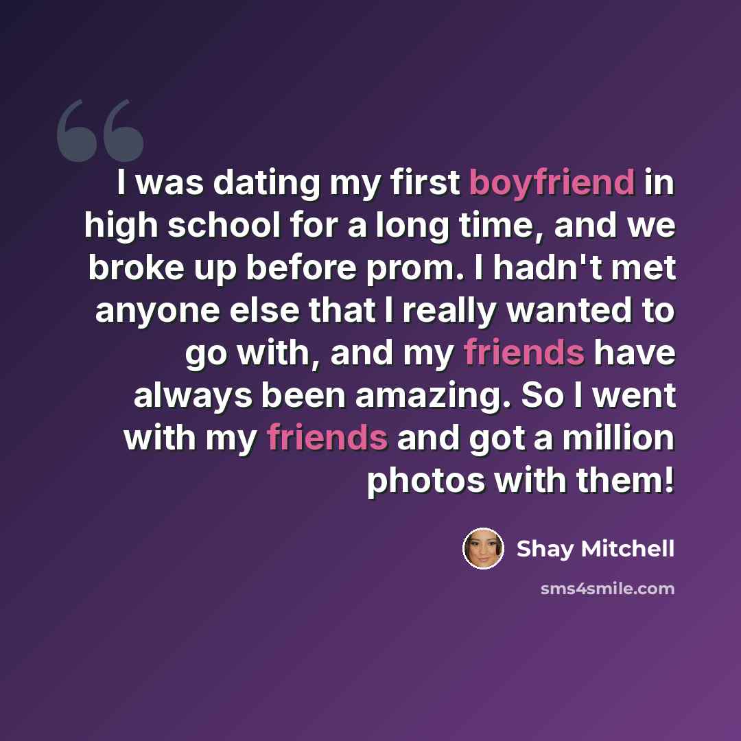“I was dating my first boyfriend in high school for a long time, and we broke up before prom. I hadn't met anyone else that I really wanted to go with, and my friends have always been amazing. So I went with my friends and got a million photos with them!” quote by Shay Mitchell