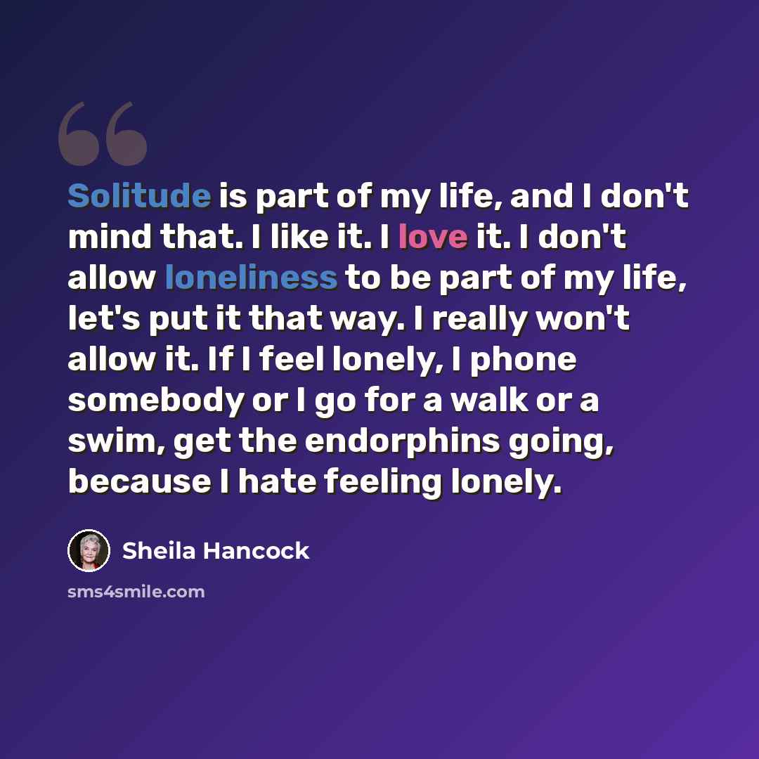 “Solitude is part of my life, and I don't mind that. I like it. I love it. I don't allow loneliness to be part of my life, let's put it that way. I really won't allow it. If I feel lonely, I phone somebody or I go for a walk or a swim, get the endorphins going, because I hate feeling lonely.” quote by Sheila Hancock