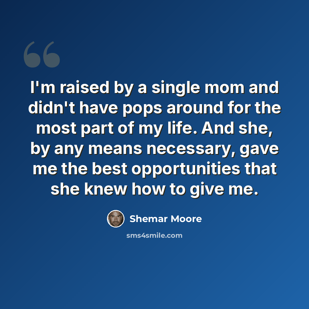 “I'm raised by a single mom and didn't have pops around for the most part of my life. And she, by any means necessary, gave me the best opportunities that she knew how to give me.” quote by Shemar Moore