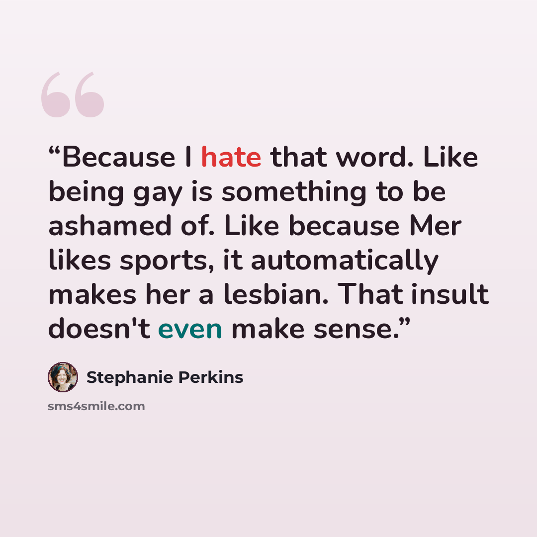 “Because I hate that word. Like being gay is something to be ashamed of. Like because Mer likes sports, it automatically makes her a lesbian. That insult doesn't even make sense.” quote by Stephanie Perkins