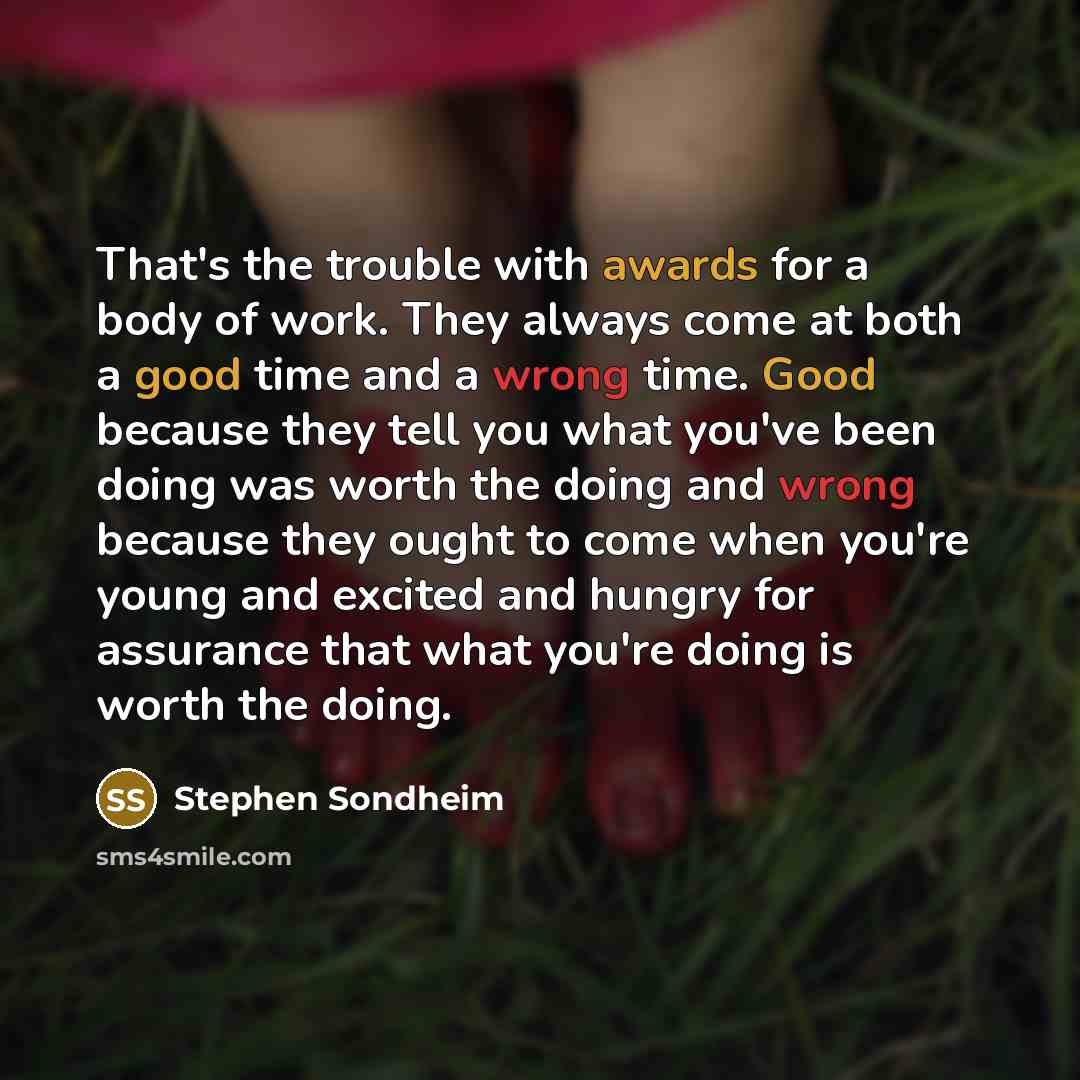 “That's the trouble with awards for a body of work. They always come at both a good time and a wrong time. Good because they tell you what you've been doing was worth the doing and wrong because they ought to come when you're young and excited and hungry for assurance that what you're doing is…” quote by Stephen Sondheim