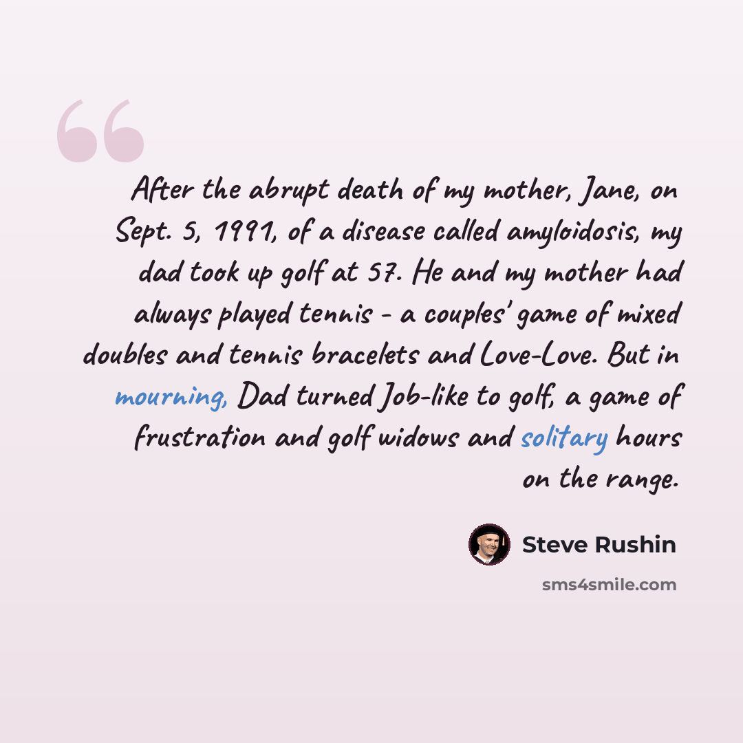 “After the abrupt death of my mother, Jane, on Sept. 5, 1991, of a disease called amyloidosis, my dad took up golf at 57. He and my mother had always played tennis - a couples' game of mixed doubles and tennis bracelets and Love-Love. But in mourning, Dad turned Job-like to golf, a game of…” quote by Steve Rushin