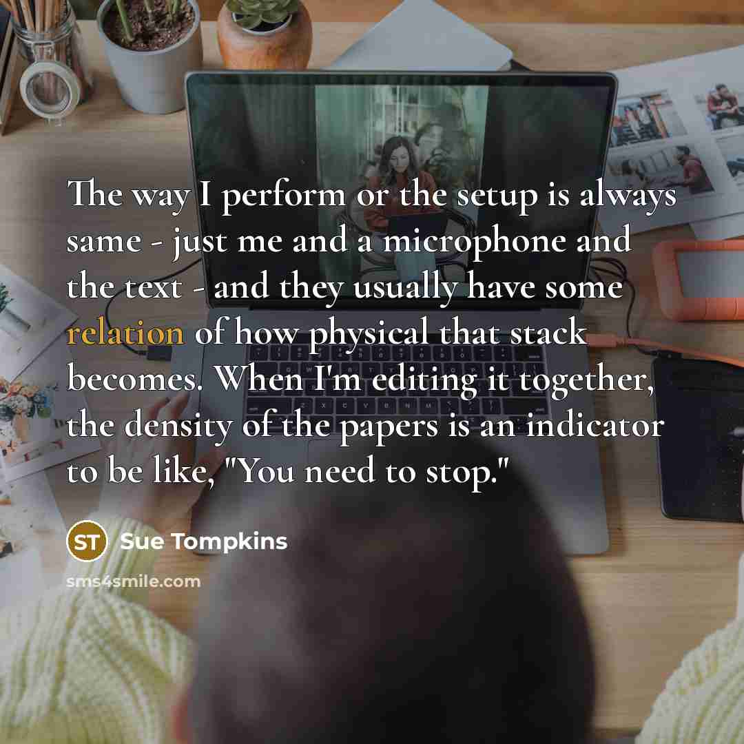 “The way I perform or the setup is always same - just me and a microphone and the text - and they usually have some relation of how physical that stack becomes. When I'm editing it together, the density of the papers is an indicator to be like, "You need to stop."” quote by Sue Tompkins