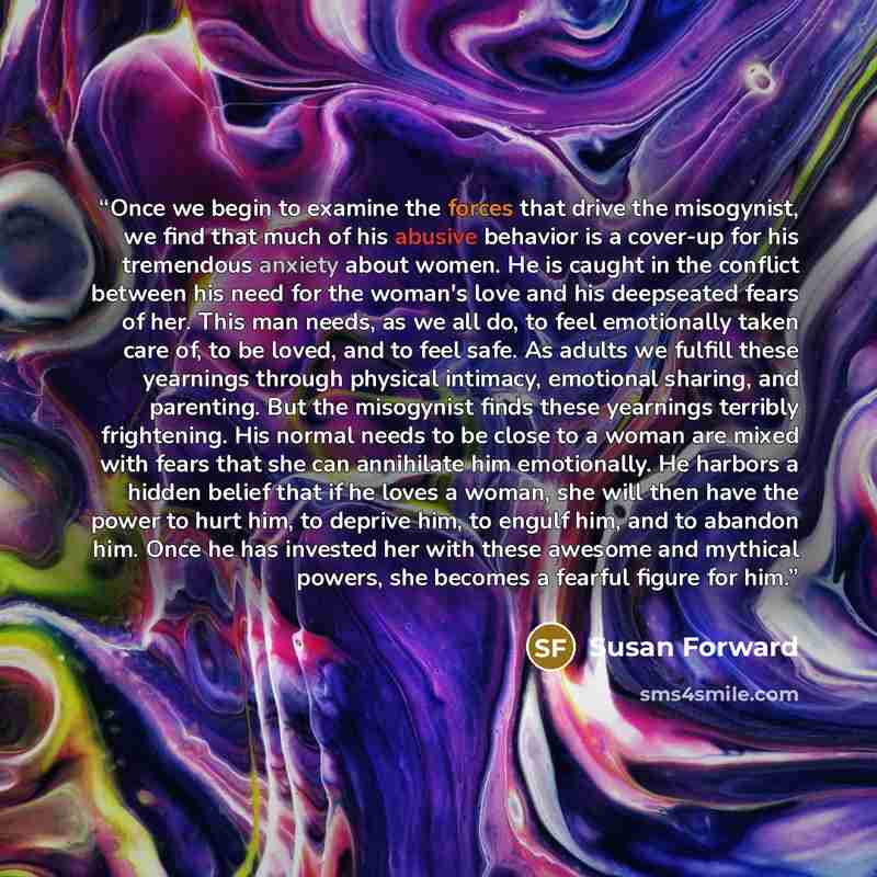 “Once we begin to examine the forces that drive the misogynist, we find that much of his abusive behavior is a cover-up for his tremendous anxiety about women. He is caught in the conflict between his need for the woman's love and his deepseated fears of her. This man needs, as we all do, to feel…” quote by Susan Forward