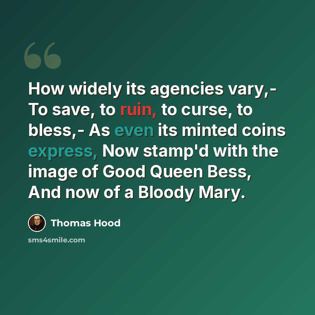 “How widely its agencies vary,- To save, to ruin, to curse, to bless,- As even its minted coins express, Now stamp'd with the image of Good Queen Bess, And now of a Bloody Mary.” quote by Thomas Hood