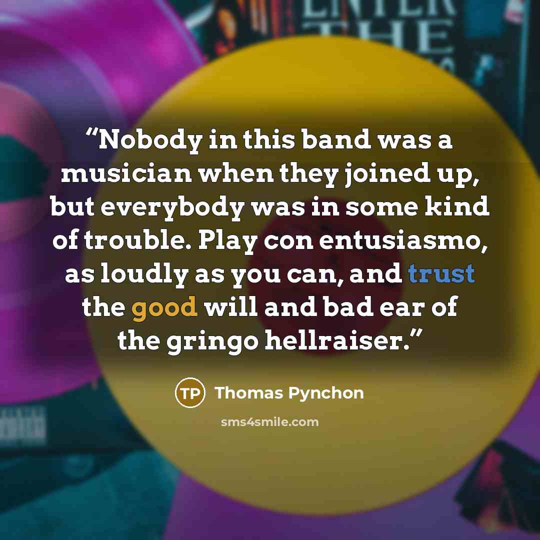 “Nobody in this band was a musician when they joined up, but everybody was in some kind of trouble. Play con entusiasmo, as loudly as you can, and trust the good will and bad ear of the gringo hellraiser.” quote by Thomas Pynchon