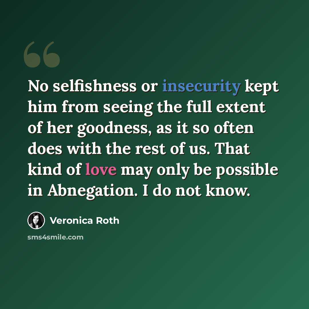“No selfishness or insecurity kept him from seeing the full extent of her goodness, as it so often does with the rest of us. That kind of love may only be possible in Abnegation. I do not know.” quote by Veronica Roth
