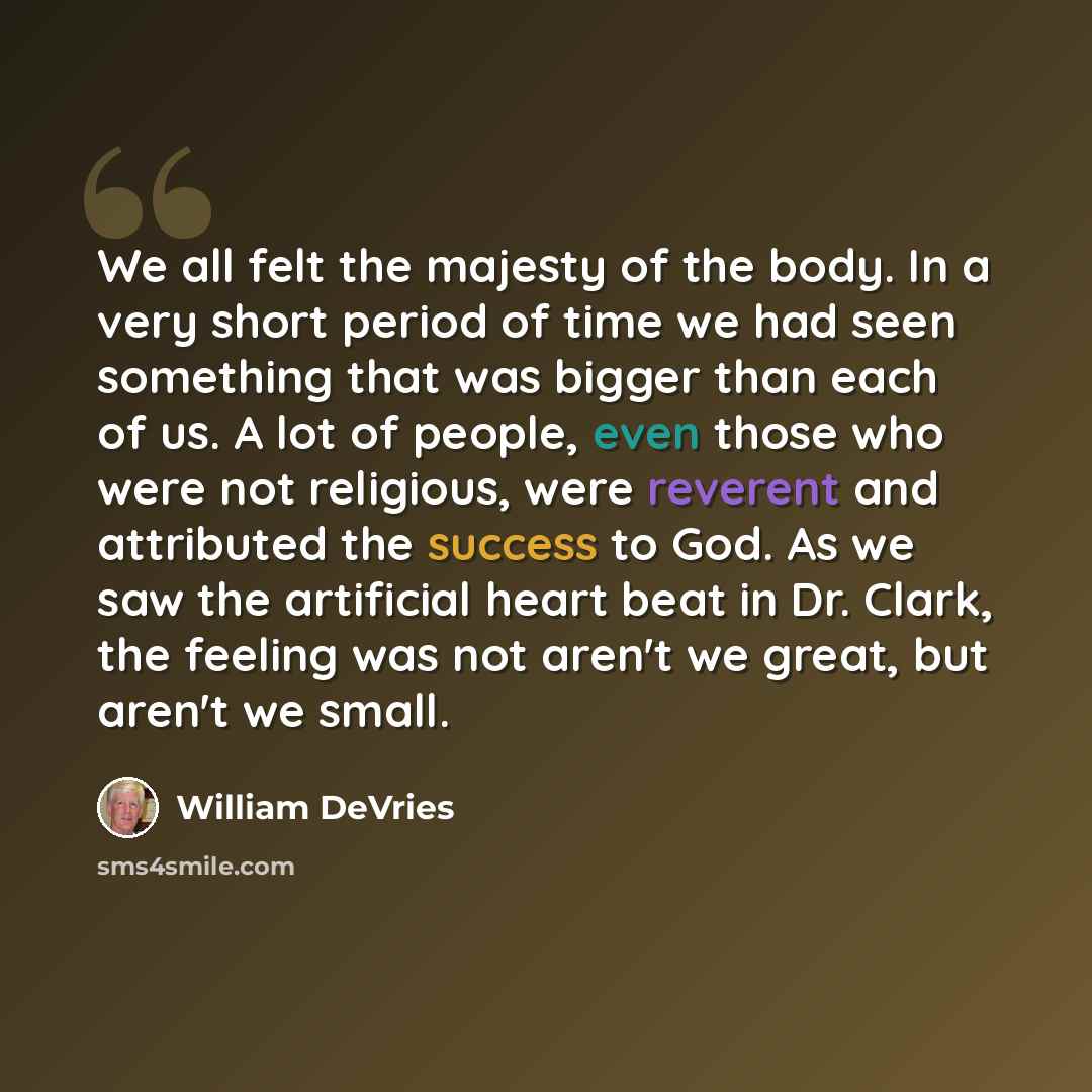 “We all felt the majesty of the body. In a very short period of time we had seen something that was bigger than each of us. A lot of people, even those who were not religious, were reverent and attributed the success to God. As we saw the artificial heart beat in Dr. Clark, the feeling was not…” quote by William DeVries