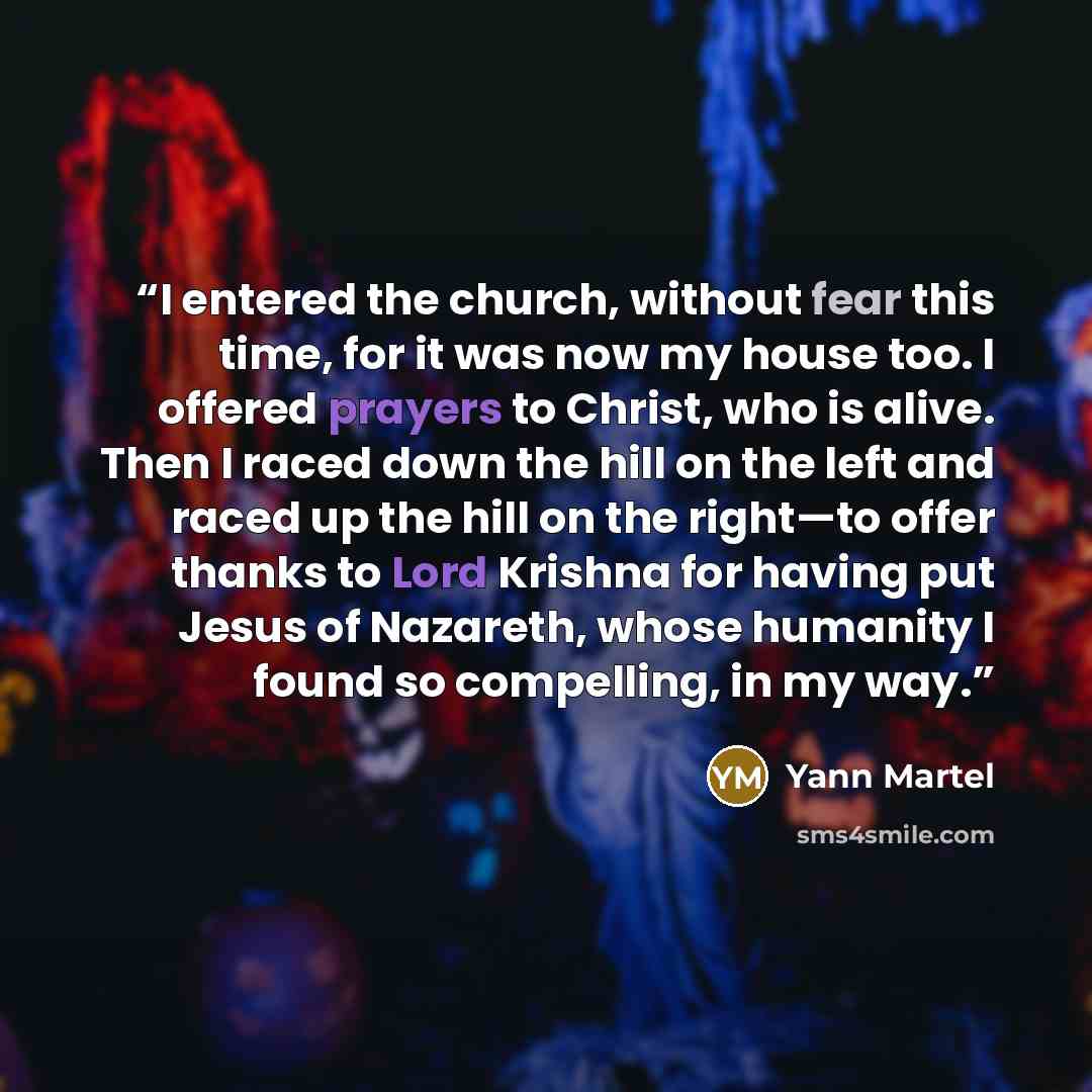 “I entered the church, without fear this time, for it was now my house too. I offered prayers to Christ, who is alive. Then I raced down the hill on the left and raced up the hill on the right—to offer thanks to Lord Krishna for having put Jesus of Nazareth, whose humanity I found so compelling, in…” quote by Yann Martel