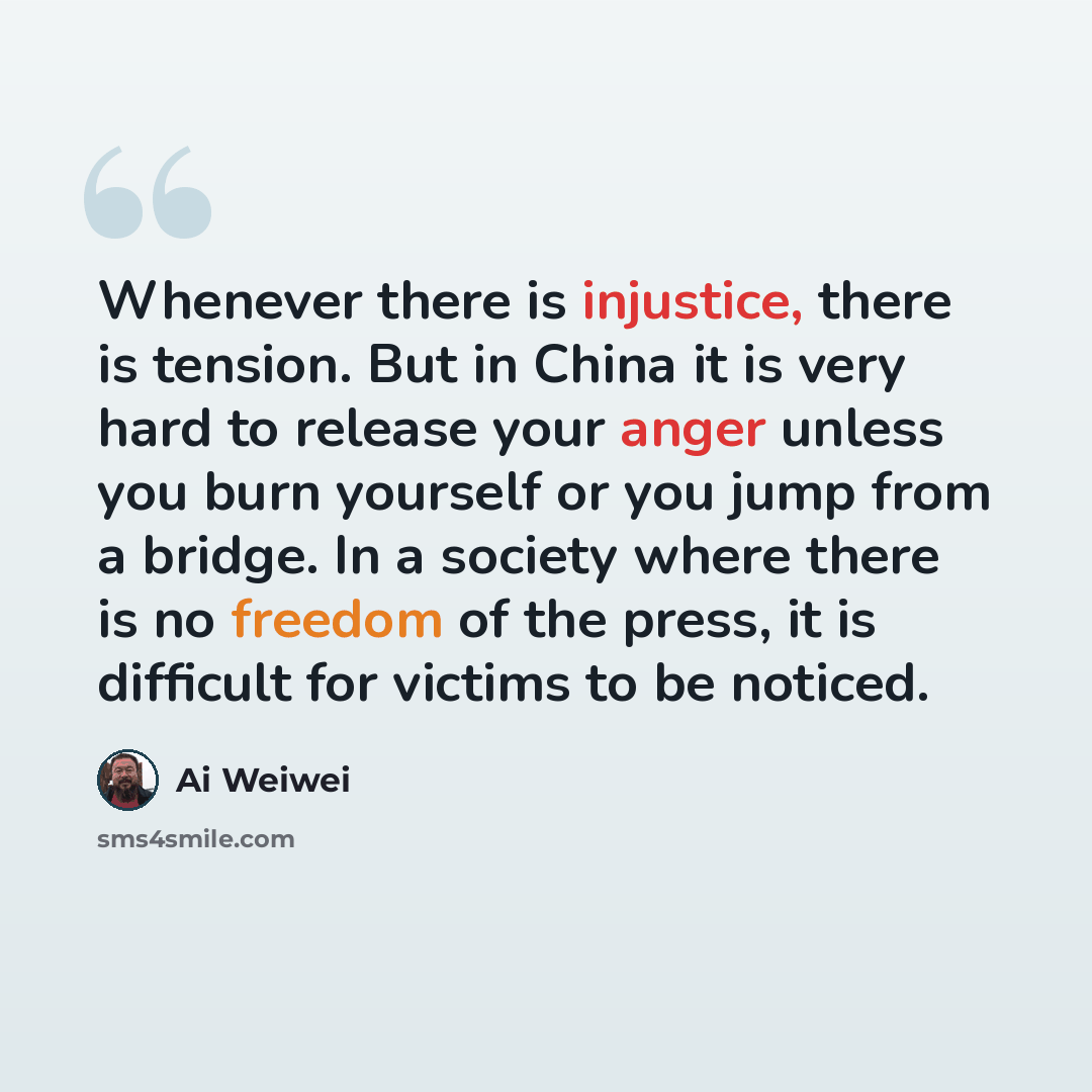“Whenever there is injustice, there is tension. But in China it is very hard to release your anger unless you burn yourself or you jump from a bridge. In a society where there is no freedom of the press, it is difficult for victims to be noticed.” quote by Ai Weiwei