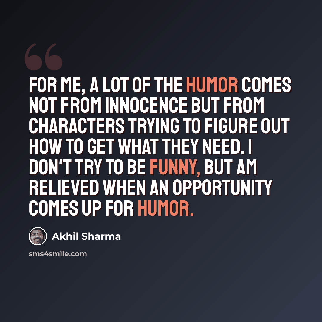 “For me, a lot of the humor comes not from innocence but from characters trying to figure out how to get what they need. I don't try to be funny, but am relieved when an opportunity comes up for humor.” quote by Akhil Sharma