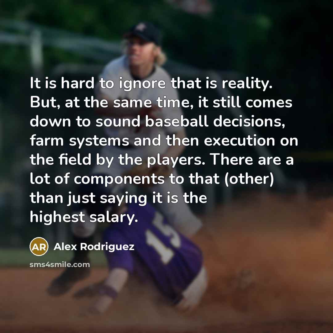 “It is hard to ignore that is reality. But, at the same time, it still comes down to sound baseball decisions, farm systems and then execution on the field by the players. There are a lot of components to that (other) than just saying it is the highest salary.” quote by Alex Rodriguez
